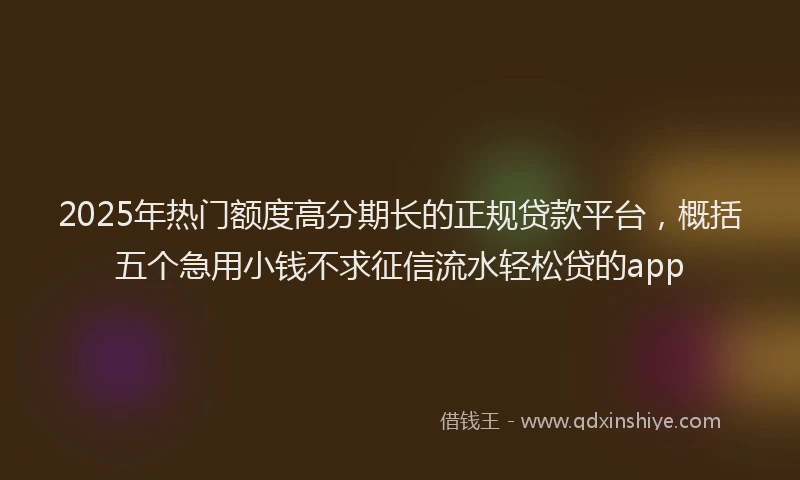 2025年热门额度高分期长的正规贷款平台，概括五个急用小钱不求征信流水轻松贷的app