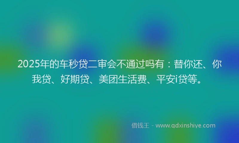 2025年的车秒贷二审会不通过吗有：替你还、你我贷、好期贷、美团生活费、平安i贷等。