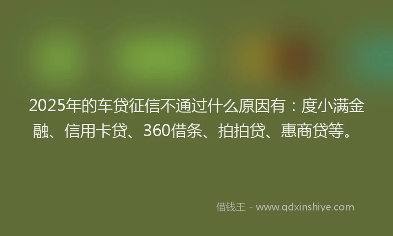 2025年的车贷征信不通过什么原因有：度小满金融、信用卡贷、360借条、拍拍贷、惠商贷等。