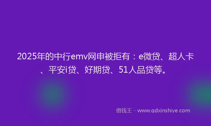 2025年的中行emv网申被拒有：e微贷、超人卡、平安i贷、好期贷、51人品贷等。