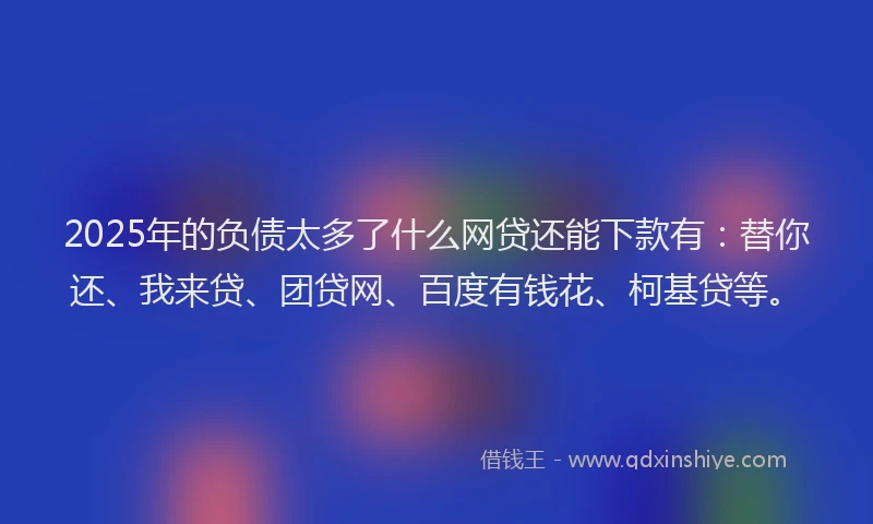2025年的负债太多了什么网贷还能下款有：替你还、我来贷、团贷网、百度有钱花、柯基贷等。