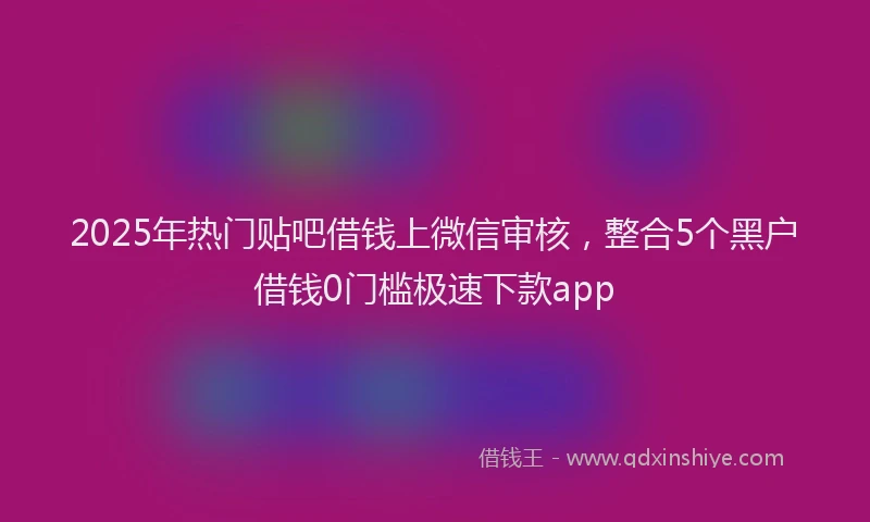 2025年热门贴吧借钱上微信审核，整合5个黑户借钱0门槛极速下款app