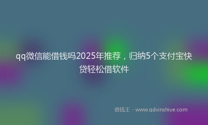 qq微信能借钱吗2025年推荐，归纳5个支付宝快贷轻松借软件