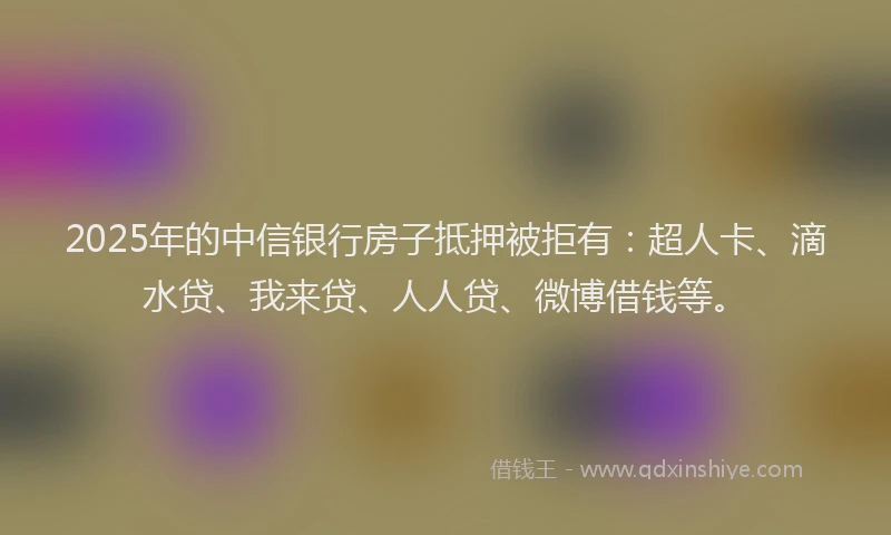 2025年的中信银行房子抵押被拒有：超人卡、滴水贷、我来贷、人人贷、微博借钱等。