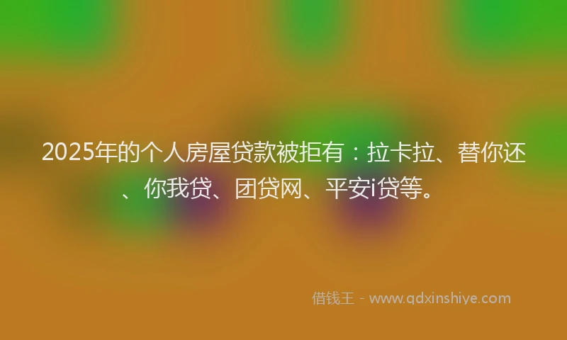 2025年的个人房屋贷款被拒有：拉卡拉、替你还、你我贷、团贷网、平安i贷等。