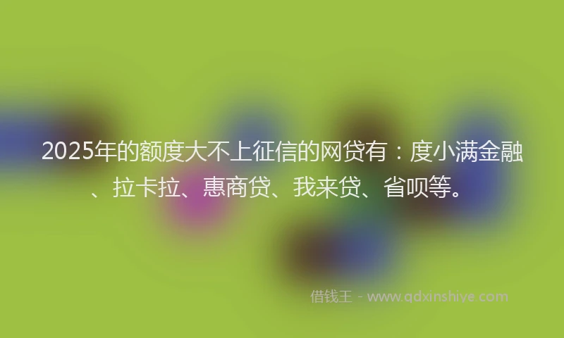 2025年的额度大不上征信的网贷有：度小满金融、拉卡拉、惠商贷、我来贷、省呗等。