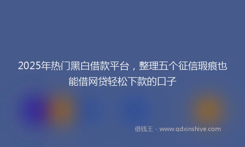 2025年热门黑白借款平台，整理五个征信瑕疵也能借网贷轻松下款的口子