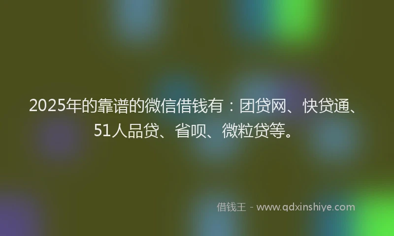 2025年的靠谱的微信借钱有：团贷网、快贷通、51人品贷、省呗、微粒贷等。