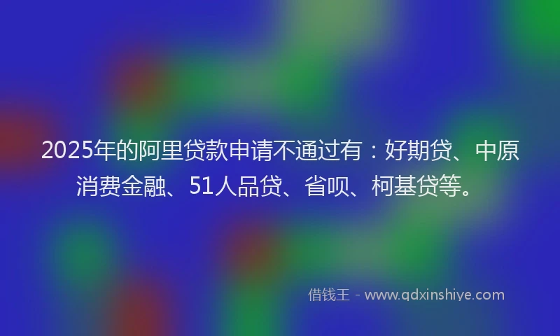 2025年的阿里贷款申请不通过有：好期贷、中原消费金融、51人品贷、省呗、柯基贷等。