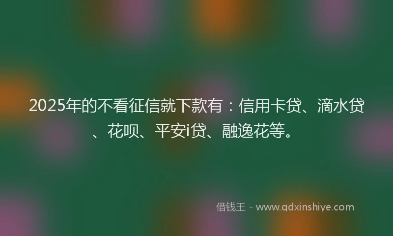 2025年的不看征信就下款有：信用卡贷、滴水贷、花呗、平安i贷、融逸花等。