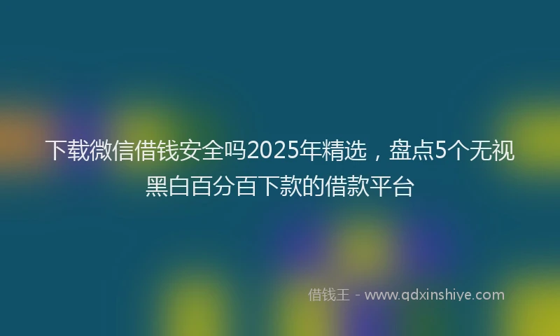 下载微信借钱安全吗2025年精选，盘点5个无视黑白百分百下款的借款平台