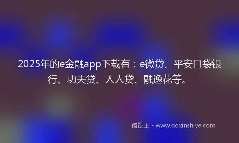 2025年的e金融app下载有：e微贷、平安口袋银行、功夫贷、人人贷、融逸花等。