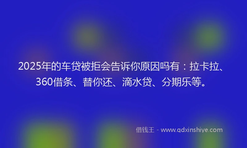 2025年的车贷被拒会告诉你原因吗有：拉卡拉、360借条、替你还、滴水贷、分期乐等。