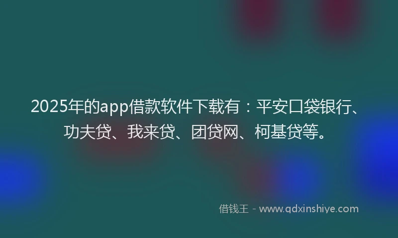2025年的app借款软件下载有：平安口袋银行、功夫贷、我来贷、团贷网、柯基贷等。