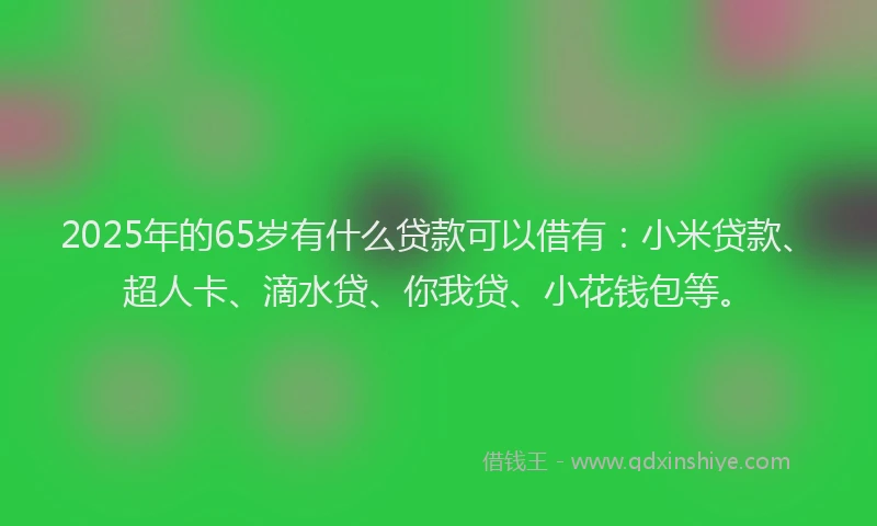 2025年的65岁有什么贷款可以借有：小米贷款、超人卡、滴水贷、你我贷、小花钱包等。
