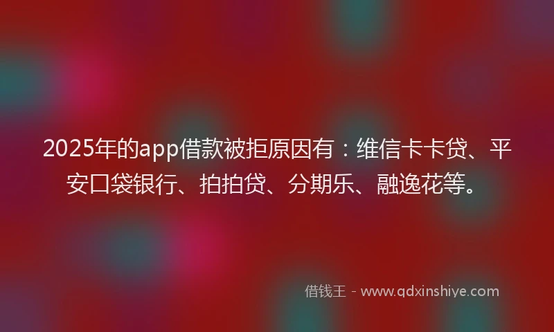 2025年的app借款被拒原因有：维信卡卡贷、平安口袋银行、拍拍贷、分期乐、融逸花等。
