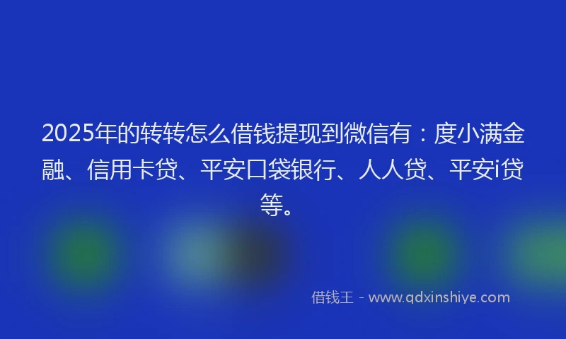 2025年的转转怎么借钱提现到微信有：度小满金融、信用卡贷、平安口袋银行、人人贷、平安i贷等。