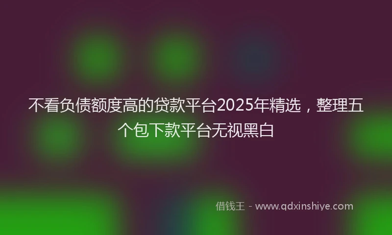 不看负债额度高的贷款平台2025年精选，整理五个包下款平台无视黑白