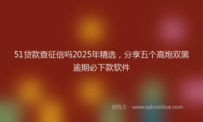 51贷款查征信吗2025年精选，分享五个高炮双黑逾期必下款软件