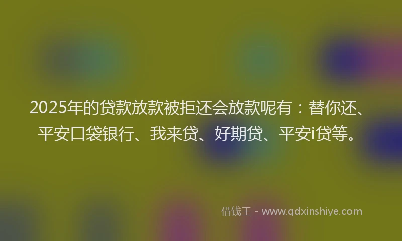 2025年的贷款放款被拒还会放款呢有：替你还、平安口袋银行、我来贷、好期贷、平安i贷等。