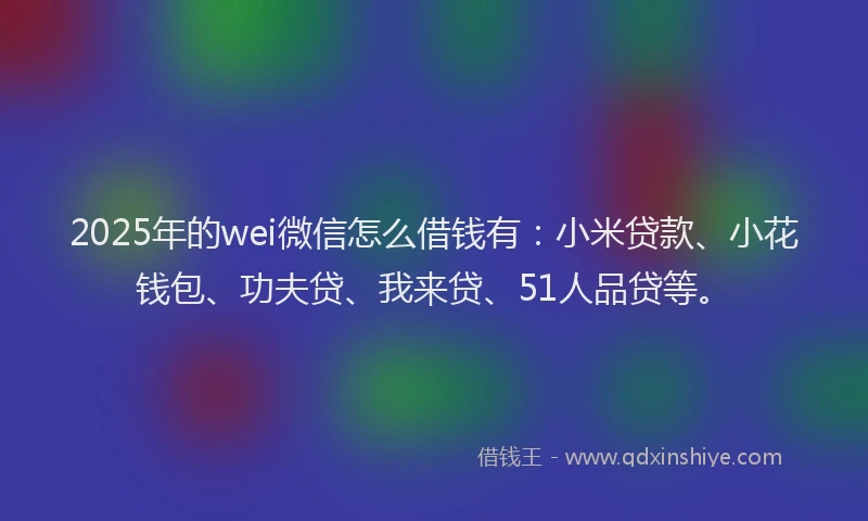 2025年的wei微信怎么借钱有：小米贷款、小花钱包、功夫贷、我来贷、51人品贷等。