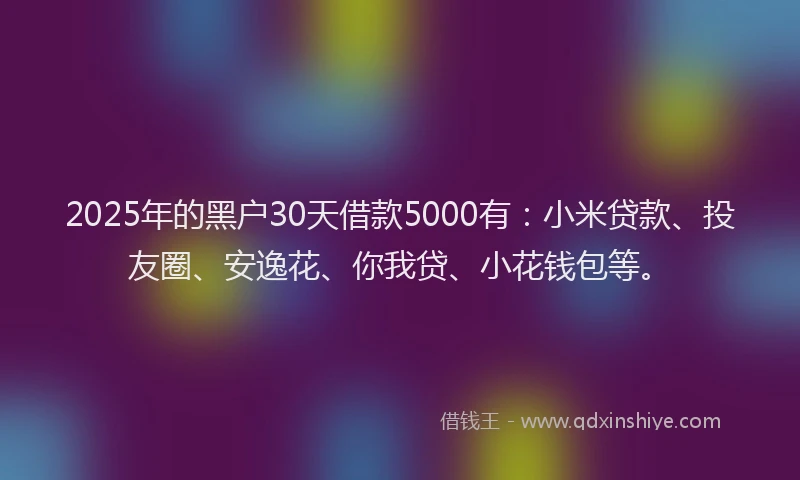 2025年的黑户30天借款5000有：小米贷款、投友圈、安逸花、你我贷、小花钱包等。