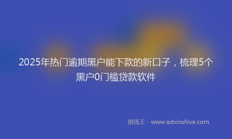 2025年热门逾期黑户能下款的新口子，梳理5个黑户0门槛贷款软件