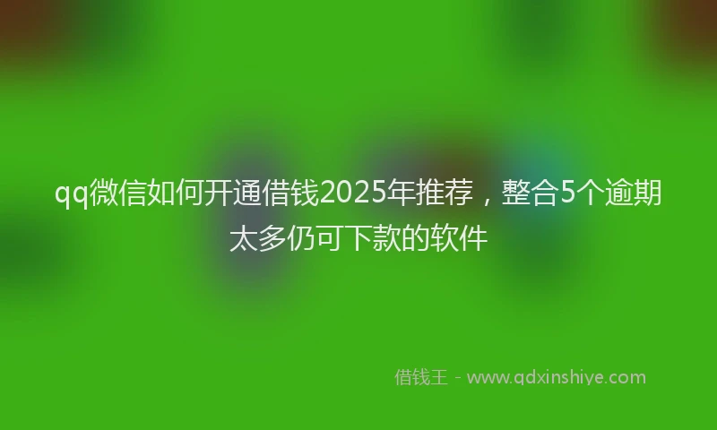 qq微信如何开通借钱2025年推荐，整合5个逾期太多仍可下款的软件