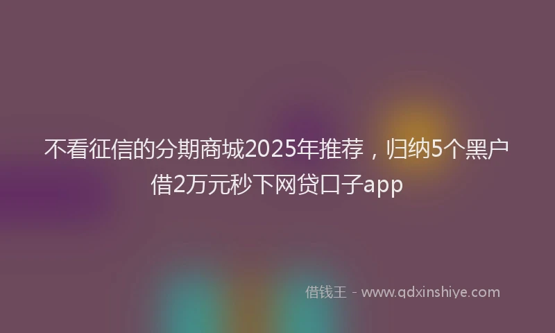 不看征信的分期商城2025年推荐，归纳5个黑户借2万元秒下网贷口子app