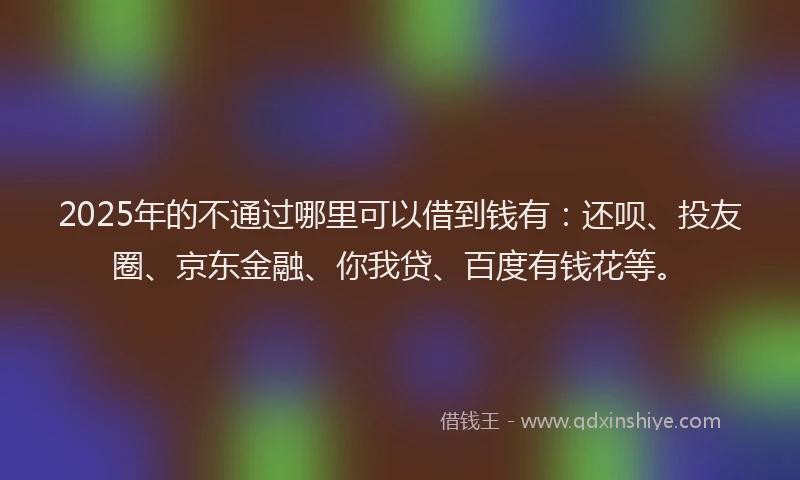 2025年的不通过哪里可以借到钱有：还呗、投友圈、京东金融、你我贷、百度有钱花等。