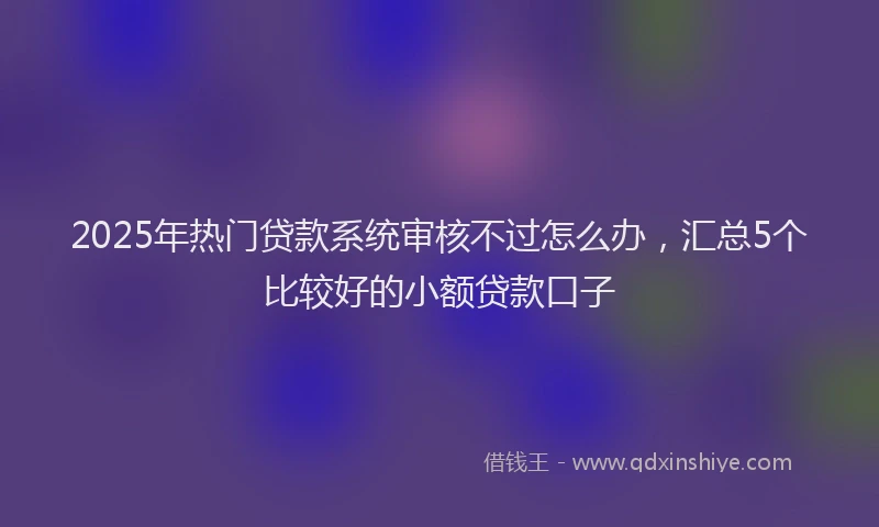 2025年热门贷款系统审核不过怎么办，汇总5个比较好的小额贷款口子