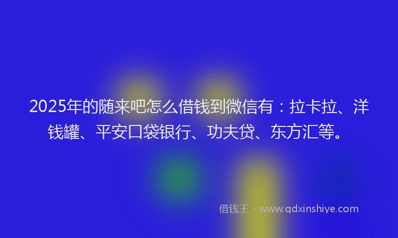 2025年的随来吧怎么借钱到微信有：拉卡拉、洋钱罐、平安口袋银行、功夫贷、东方汇等。