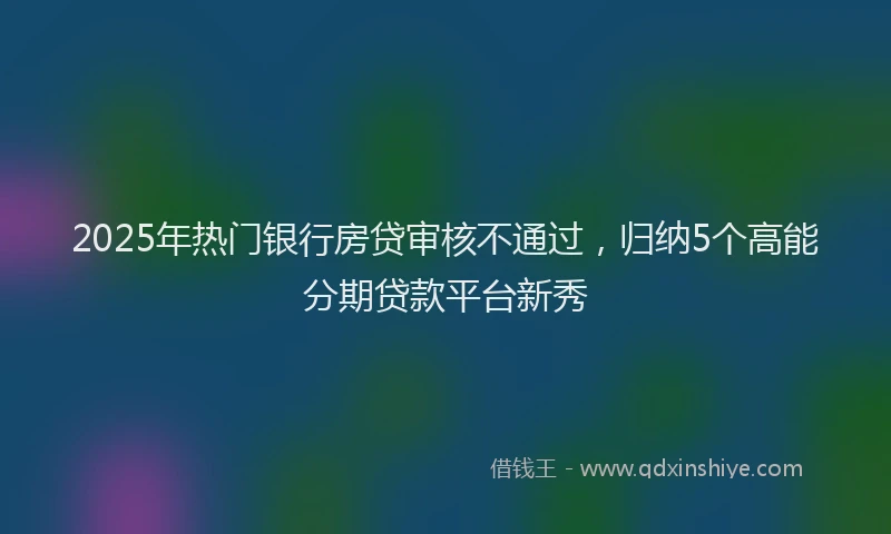 2025年热门银行房贷审核不通过，归纳5个高能分期贷款平台新秀