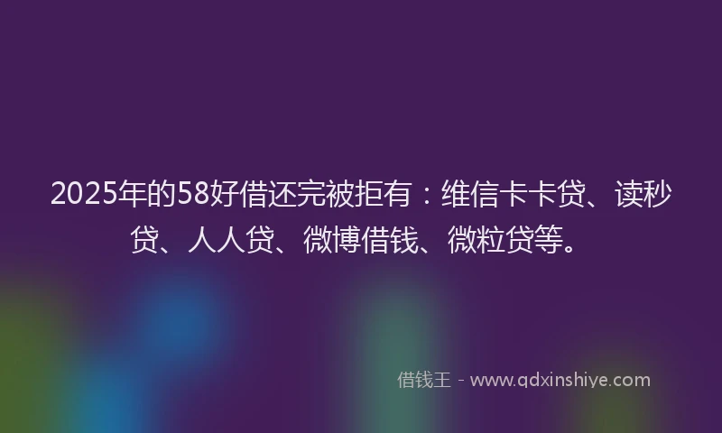 2025年的58好借还完被拒有：维信卡卡贷、读秒贷、人人贷、微博借钱、微粒贷等。
