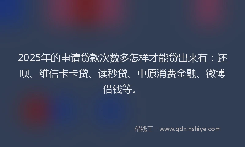 2025年的申请贷款次数多怎样才能贷出来有：还呗、维信卡卡贷、读秒贷、中原消费金融、微博借钱等。