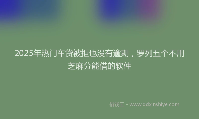2025年热门车贷被拒也没有逾期，罗列五个不用芝麻分能借的软件
