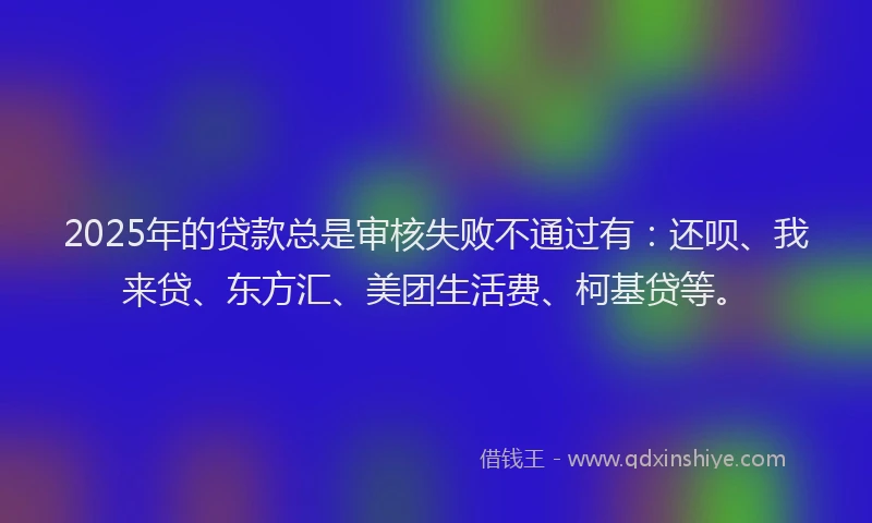 2025年的贷款总是审核失败不通过有：还呗、我来贷、东方汇、美团生活费、柯基贷等。