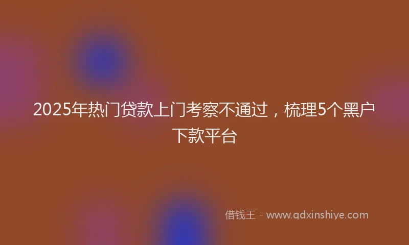 2025年热门贷款上门考察不通过，梳理5个黑户下款平台