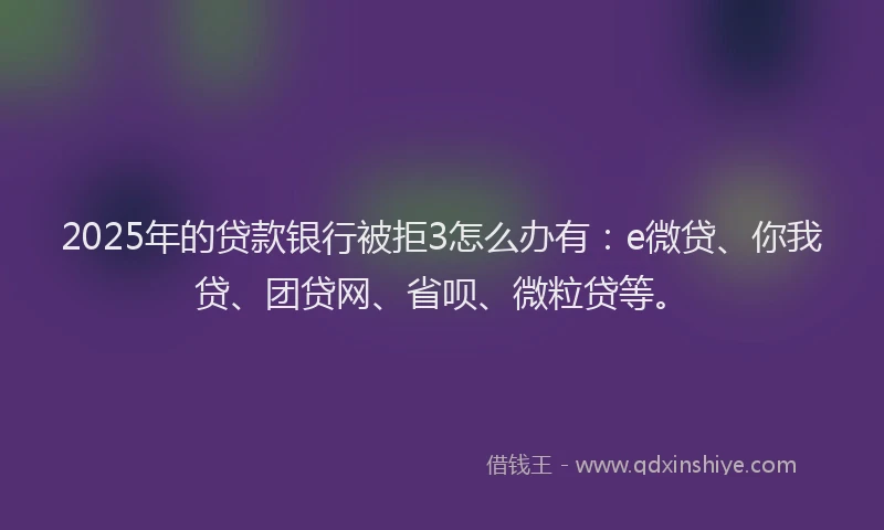 2025年的贷款银行被拒3怎么办有：e微贷、你我贷、团贷网、省呗、微粒贷等。
