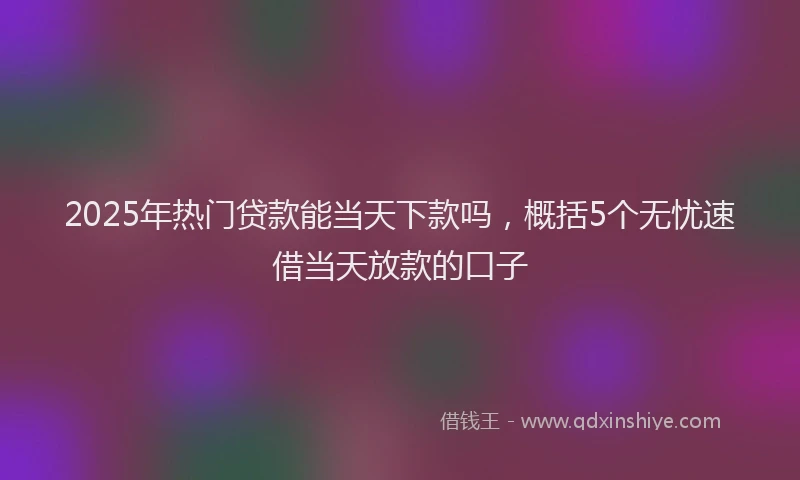 2025年热门贷款能当天下款吗，概括5个无忧速借当天放款的口子