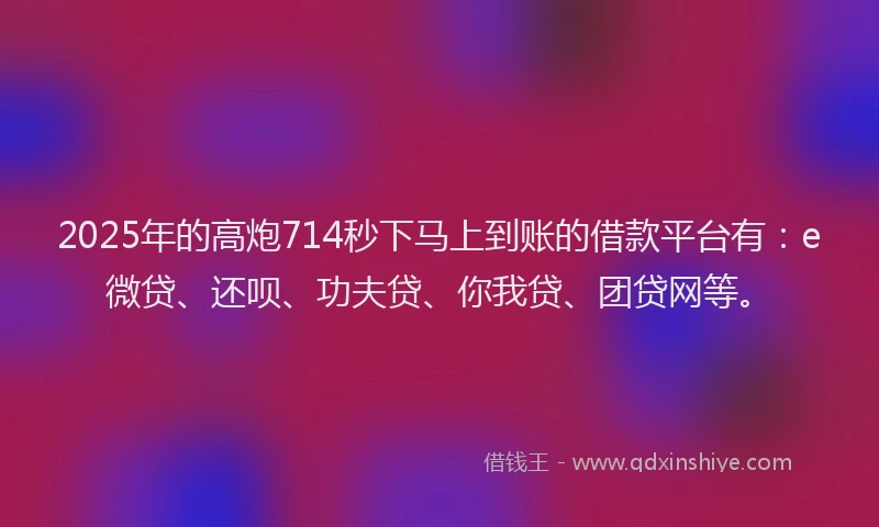 2025年的高炮714秒下马上到账的借款平台有：e微贷、还呗、功夫贷、你我贷、团贷网等。