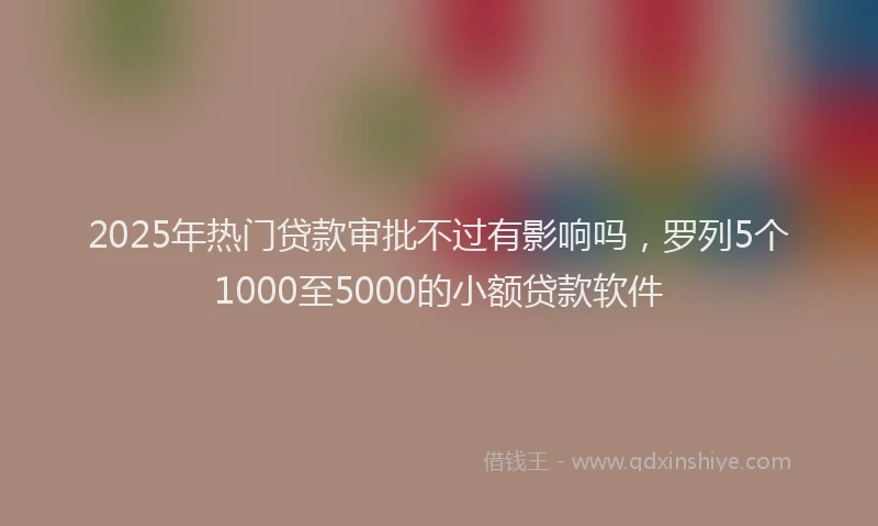 2025年热门贷款审批不过有影响吗，罗列5个1000至5000的小额贷款软件