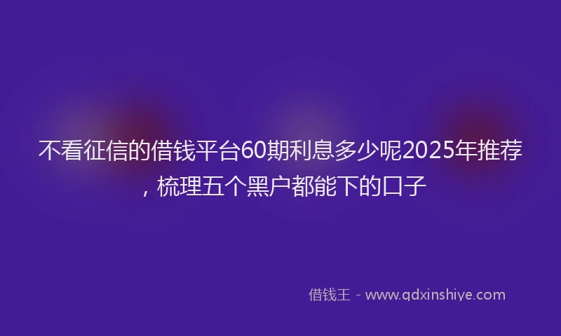 不看征信的借钱平台60期利息多少呢2025年推荐，梳理五个黑户都能下的口子