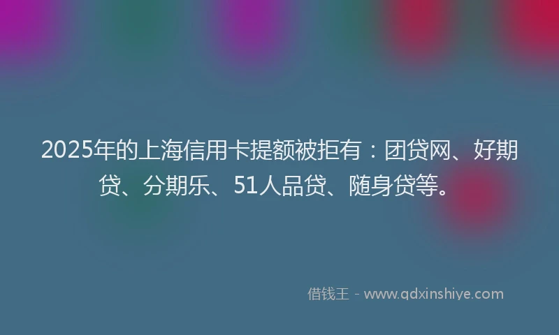 2025年的上海信用卡提额被拒有：团贷网、好期贷、分期乐、51人品贷、随身贷等。