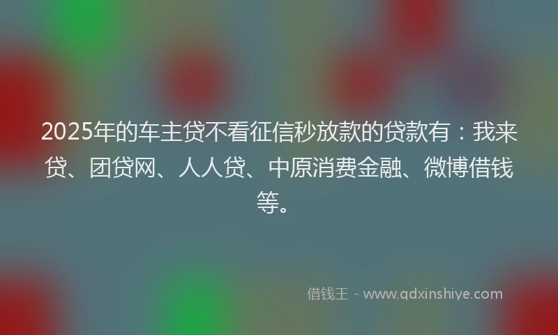 2025年的车主贷不看征信秒放款的贷款有：我来贷、团贷网、人人贷、中原消费金融、微博借钱等。