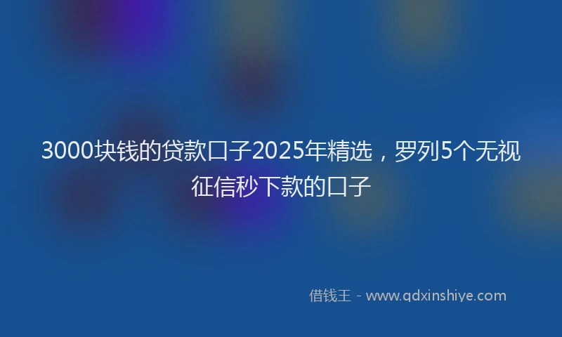 3000块钱的贷款口子2025年精选，罗列5个无视征信秒下款的口子