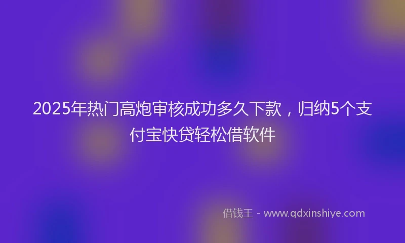 2025年热门高炮审核成功多久下款，归纳5个支付宝快贷轻松借软件