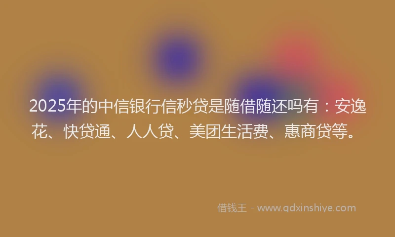 2025年的中信银行信秒贷是随借随还吗有：安逸花、快贷通、人人贷、美团生活费、惠商贷等。