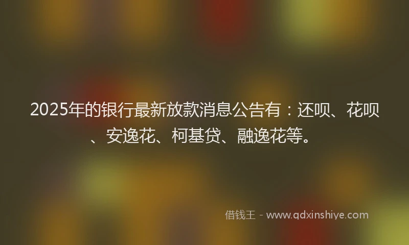 2025年的银行最新放款消息公告有：还呗、花呗、安逸花、柯基贷、融逸花等。