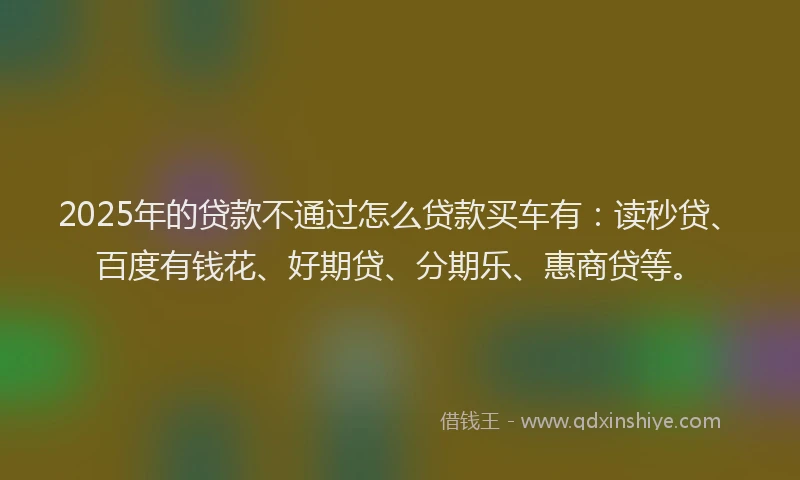 2025年的贷款不通过怎么贷款买车有：读秒贷、百度有钱花、好期贷、分期乐、惠商贷等。